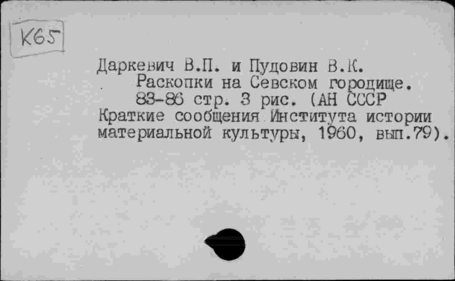 ﻿Даркевич В.П. и Пудовин В.К.
Раскопки на Севском городище.
83-86 стр. 3 рис. (АН СССР Краткие сообщения Института истории материальной культуры, I960, вып.79).